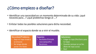 ¿Cómo empiezo a diseñar?
• Identificar una necesidad en un momento determinado de su vida: ¿qué
necesito para...? ¿qué problemas tengo al ...?
• Enlistar todas las posibles soluciones para dicha necesidad.
• Identificar el espacio donde va a vivir el mueble.
Soluciones:
• Colgar la ropa (Perchero para
la ropa)
• Guardar porque se ve feo
(Bote de ropa sucia)
• Baúl
Necesidad/Problema:
• Dejo mi ropa tirada y
se ensucia
• No tengo dónde
poner mis llaves
Espacios:
• Recibidor/Entrada
casa (pequeño)
• Recámara
 