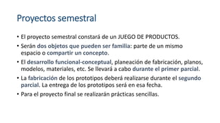 Proyectos semestral
• El proyecto semestral constará de un JUEGO DE PRODUCTOS.
• Serán dos objetos que pueden ser familia: parte de un mismo
espacio o compartir un concepto.
• El desarrollo funcional-conceptual, planeación de fabricación, planos,
modelos, materiales, etc. Se llevará a cabo durante el primer parcial.
• La fabricación de los prototipos deberá realizarse durante el segundo
parcial. La entrega de los prototipos será en esa fecha.
• Para el proyecto final se realizarán prácticas sencillas.
 