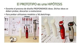 El PROTOTIPO es una HIPÓTESIS
• Durante el proceso de diseño PROPONEMOS ideas. Dichas ideas se
deben probar, descartar o evolucionar.
• Para probar utilizamos modelos y 3d sketchings.
 