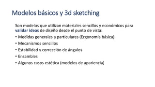 Modelos básicos y 3d sketching
Son modelos que utilizan materiales sencillos y económicos para
validar ideas de diseño desde el punto de vista:
• Medidas generales a particulares (Ergonomía básica)
• Mecanismos sencillos
• Estabilidad y corrección de ángulos
• Ensambles
• Algunos casos estética (modelos de apariencia)
 