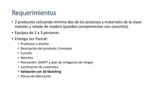 Requerimientos
• 2 productos utilizando mínimo dos de los procesos y materiales de la clase:
metales y rolado de madera (pueden complementar con concreto).
• Equipos de 2 a 3 personas
• Entrega 1er Parcial:
• Productos a diseñar
• Descripción del producto: Concepto
• Función
• Sketches
• Planeación: GANTT y plan de mitigación de riesgos
• Justificación de materiales
• Validación con 3d Sketching
• Planos de fabricación
 