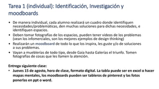 Tarea 1 (individual): Identificación, Investigación y
moodboards
• De manera individual, cada alumno realizará un cuadro donde identifiquen
necesidades/problemáticas, den muchas soluciones para dichas necesidades, e
identifiquen espacios.
• Deben tomar fotografías de los espacios, pueden tener videos de los problemas
(vean los infomerciales, son los mejores ejemplos de design thinking)
• Realizarán un moodboard de todo lo que los inspira, les guste y/o de soluciones
a sus problemas.
• Vayan a mueblerías de todo tipo, desde Gaia hasta Galerías el triunfo. Tomen
fotografías de cosas que les llamen la atención.
Entrega siguiente clase:
• Jueves 15 de agosto, hora de clase, formato digital. La tabla puede ser en excel o hacer
mapas mentales, los moodboards pueden ser tableros de pinterest y las fotos
ponerlas en ppt o word.
 