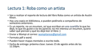 Lectura 1: Roba como un artista
• Van a realizar el reporte de lectura del libro Roba como un artista de Austin
Kleon.
• Hay una copia en biblioteca, o pueden pedírselo a compañeros de
semestres anteriores.
• Es un reporte, no un resumen, así que escriban en una cuartilla lo que les
dejó, lo que les gustó o no les pareció; no me interesa un resumen, quiero
saber qué piensan y qué les dejó leer el libro :)
• Enviar a Wampi al correo: wampitareas@gmail.com
• Formato pdf o word.
• Pueden hacer mapas mentales o escrito todo.
• Fecha de entrega: próxima clase: Jueves 15 de agosto antes de las
11:59pm.
 