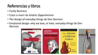 Referencias y libros
• Funky Business
• Crear o morir de Andrés Oppenheimer
• The design of everyday things de Don Norman
• Emotional design: why we love, or hate, everyday things de Don
Norman
 