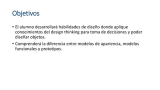 Objetivos
• El alumno desarrollará habilidades de diseño donde aplique
conocimientos del design thinking para toma de decisiones y poder
diseñar objetos.
• Comprenderá la diferencia entre modelos de apariencia, modelos
funcionales y prototipos.
 
