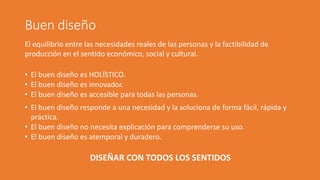 Buen diseño
El equilibrio entre las necesidades reales de las personas y la factibilidad de
producción en el sentido económico, social y cultural.
• El buen diseño es HOLÍSTICO.
• El buen diseño es innovador.
• El buen diseño es accesible para todas las personas.
• El buen diseño responde a una necesidad y la soluciona de forma fácil, rápida y
práctica.
• El buen diseño no necesita explicación para comprenderse su uso.
• El buen diseño es atemporal y duradero.
DISEÑAR CON TODOS LOS SENTIDOS
 