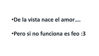 •De la vista nace el amor….
•Pero si no funciona es feo :3
 