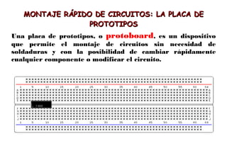 MONTAJE RÁPIDO DE CIRCUITOS: LA PLACA DE
MONTAJE RÁPIDO DE CIRCUITOS: LA PLACA DE
PROTOTIPOS
PROTOTIPOS
Una placa de prototipos, o protoboard, es un dispositivo
que permite el montaje de circuitos sin necesidad de
soldaduras y con la posibilidad de cambiar rápidamente
cualquier componente o modificar el circuito.
 