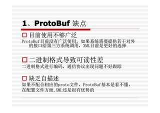 1、ProtoBuf 缺点
  ProtoBuf
� 目前使用不够广泛
ProtoBuf目前没有广泛使用，如果系统需要提供若干对外
   的接口给第三方系统调用，XML目前是更好的选择


� 二进制格式导致可读性差
二进制格式进行编码，通信协...