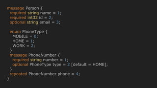 message Person {
required string name = 1;
required int32 id = 2;
optional string email = 3;
enum PhoneType {
MOBILE = 0;
HOME = 1;
WORK = 2;
}
message PhoneNumber {
required string number = 1;
optional PhoneType type = 2 [default = HOME];
}
repeated PhoneNumber phone = 4;
}
 