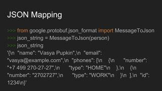 JSON Mapping
>>> from google.protobuf.json_format import MessageToJson
>>> json_string = MessageToJson(person)
>>> json_string
'{n "name": "Vasya Pupkin",n "email":
"vasya@example.com",n "phones": [n {n "number":
"+7 499 270-27-27",n "type": "HOME"n },n {n
"number": "2702727",n "type": "WORK"n }n ],n "id":
1234n}'
 