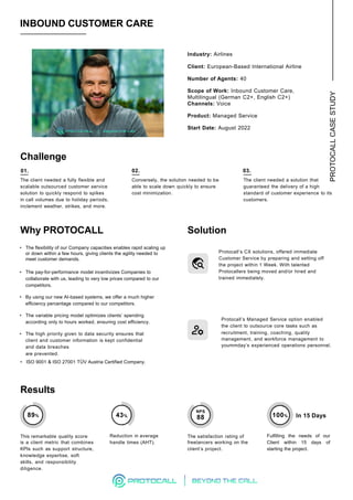 PROTOCALL
CASE
STUDY
02.
INBOUND CUSTOMER CARE
Challenge
01.
Industry: Airlines
Client: European-Based International Airline
Number of Agents: 40
Scope of Work: Inbound Customer Care,
Multilingual (German C2+, English C2+)
Channels: Voice
Product: Managed Service
Start Date: August 2022
The client needed a fully flexible and
scalable outsourced customer service
solution to quickly respond to spikes
in call volumes due to holiday periods,
inclement weather, strikes, and more.
Conversely, the solution needed to be
able to scale down quickly to ensure
cost minimization.
The client needed a solution that
guaranteed the delivery of a high
standard of customer experience to its
customers.
Solution
Protocall‘s CX solutions, offered immediate
Customer Service by preparing and setting off
the project within 1 Week. With talented
Protocallers being moved and/or hired and
trained immediately.
Protocall’s Managed Service option enabled
the client to outsource core tasks such as
recruitment, training, coaching, quality
management, and workforce management to
yoummday’s experienced operations personnel.
The satisfaction rating of
freelancers working on the
client’s project.
Fulfilling the needs of our
Client within 15 days of
starting the project.
This remarkable quality score
is a client metric that combines
KPIs such as support structure,
knowledge expertise, soft
skills, and responsibility
diligence.
Reduction in average
handle times (AHT).
Results
Why PROTOCALL
• The flexibility of our Company capacities enables rapid scaling up
or down within a few hours, giving clients the agility needed to
meet customer demands.
• The pay-for-performance model incentivizes Companies to
collaborate with us, leading to very low prices compared to our
competitors.
• By using our new AI-based systems, we offer a much higher
efficiency percentage compared to our competitors.
• The variable pricing model optimizes clients’ spending
according only to hours worked, ensuring cost efficiency.
• The high priority given to data security ensures that
client and customer information is kept confidential
and data breaches
are prevented.
• ISO 9001 & ISO 27001 TÜV Austria Certified Company.
03.
43% 100% In 15 Days
89%
NPS
88
 