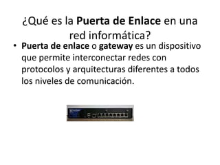 ¿Qué es la Puerta de Enlace en una 
red informática? 
• Puerta de enlace o gateway es un dispositivo 
que permite interconectar redes con 
protocolos y arquitecturas diferentes a todos 
los niveles de comunicación. 
 
