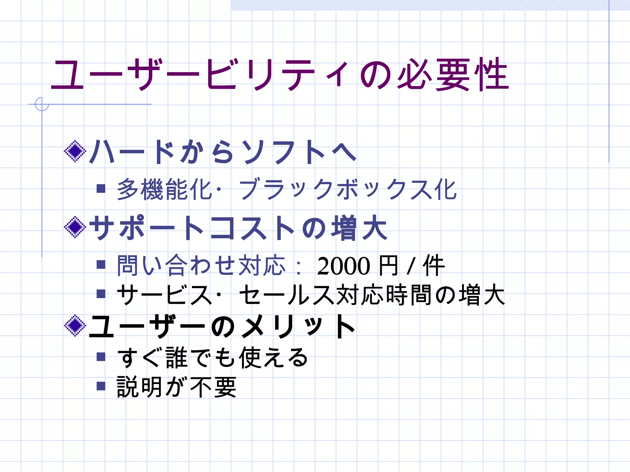 ユーザービリティの必要性
 ハードからソフトへ
    多機能化・ブラックボックス化
 サポートコストの増大
    問い合わせ対応： 2000 円 / 件
    サービス・セールス対応時間の増大
 ユーザーのメリット
    すぐ誰でも使える
    説明が不要
 