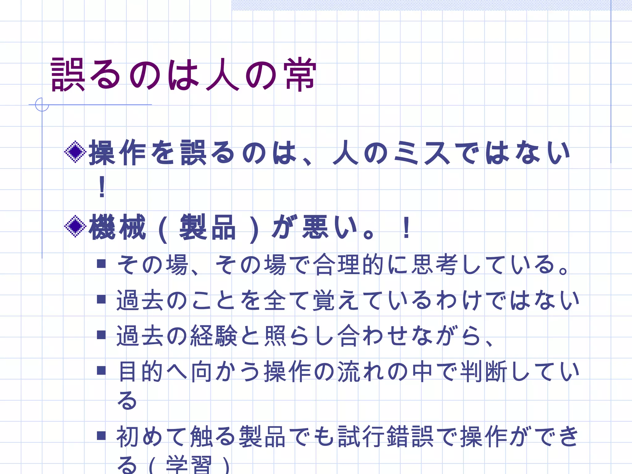誤るのは人の常
 操作を誤るのは、人のミスではない
 ！
 機械（製品）が悪い。！
    その場、その場で合理的に思考している。
    過去のことを全て覚えているわけではない
    過去の経験と照らし合わせながら、
    目的へ向かう操作の流れの中で判断してい
     る
    初めて触る製品でも試行錯誤で操作ができ
 