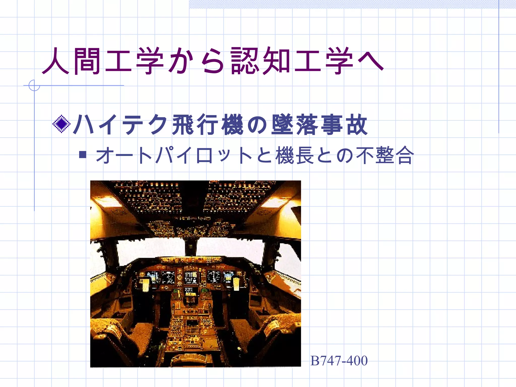 人間工学から認知工学へ
 ハイテク飛行機の墜落事故
    オートパイロットと機長との不整合




               B747-400
 