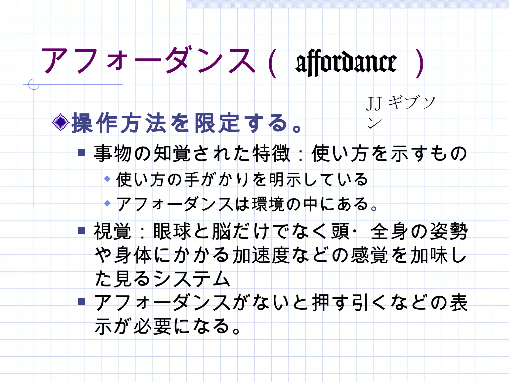 アフォーダンス（ affordance ）
                      JJ ギブソ
 操作方法を限定する。           ン
     事物の知覚された特徴：使い方を示すもの
       使い方の手がかりを明示している
       アフォーダンスは環境の中にある。
     視覚：眼球と脳だけでなく頭・全身の姿勢
      や身体にかかる加速度などの感覚を加味し
      た見るシステム
     アフォーダンスがないと押す引くなどの表
      示が必要になる。
 