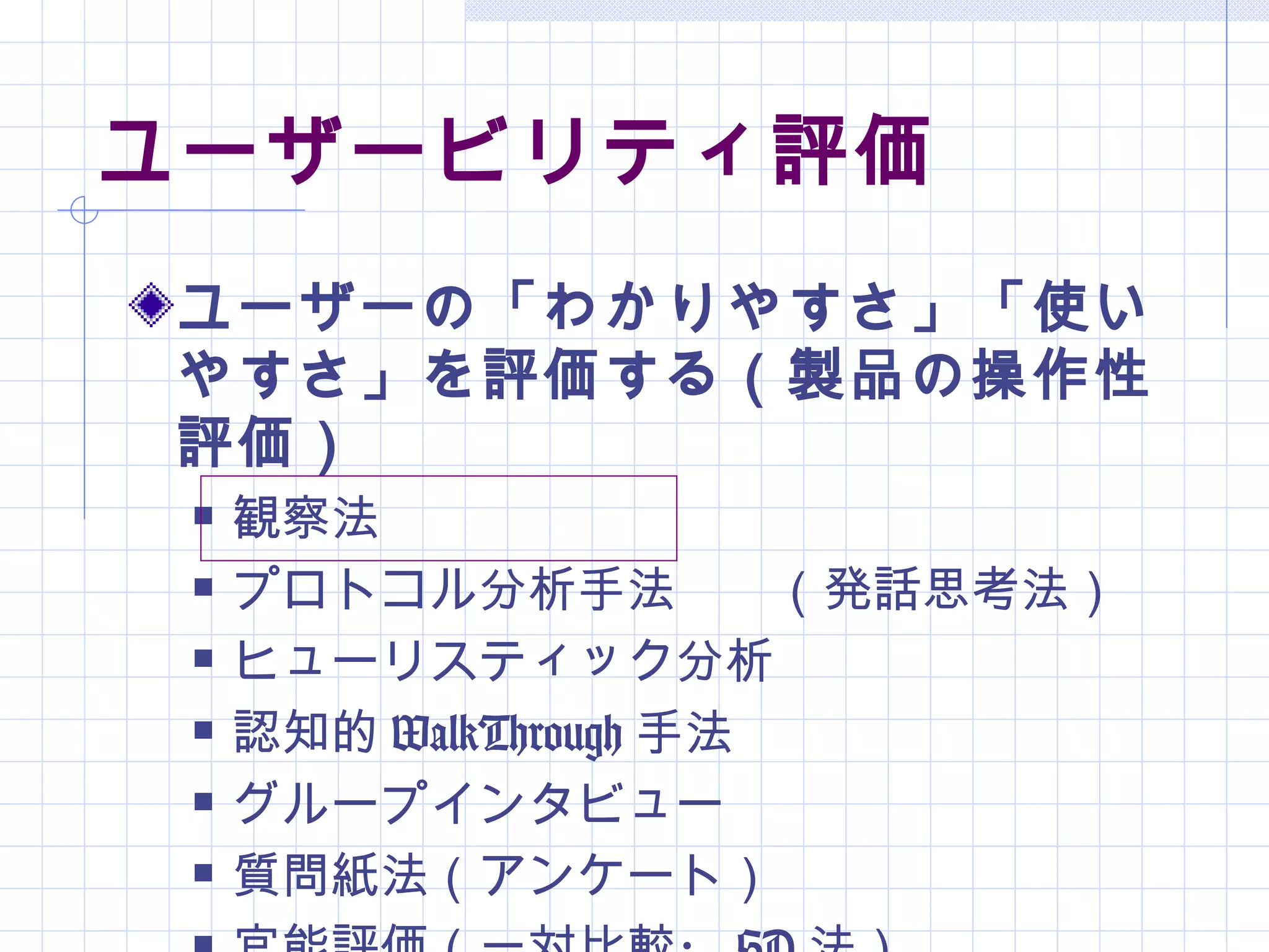 ユーザービリティ評価
ユーザーの「わかりやすさ」「使い
やすさ」を評価する（製品の操作性
評価）
    観察法
    プロトコル分析手法　　（発話思考法）
    ヒューリスティック分析
    認知的 WalkThrough 手法
    グループインタビュー
    質問紙法（アンケート）
 