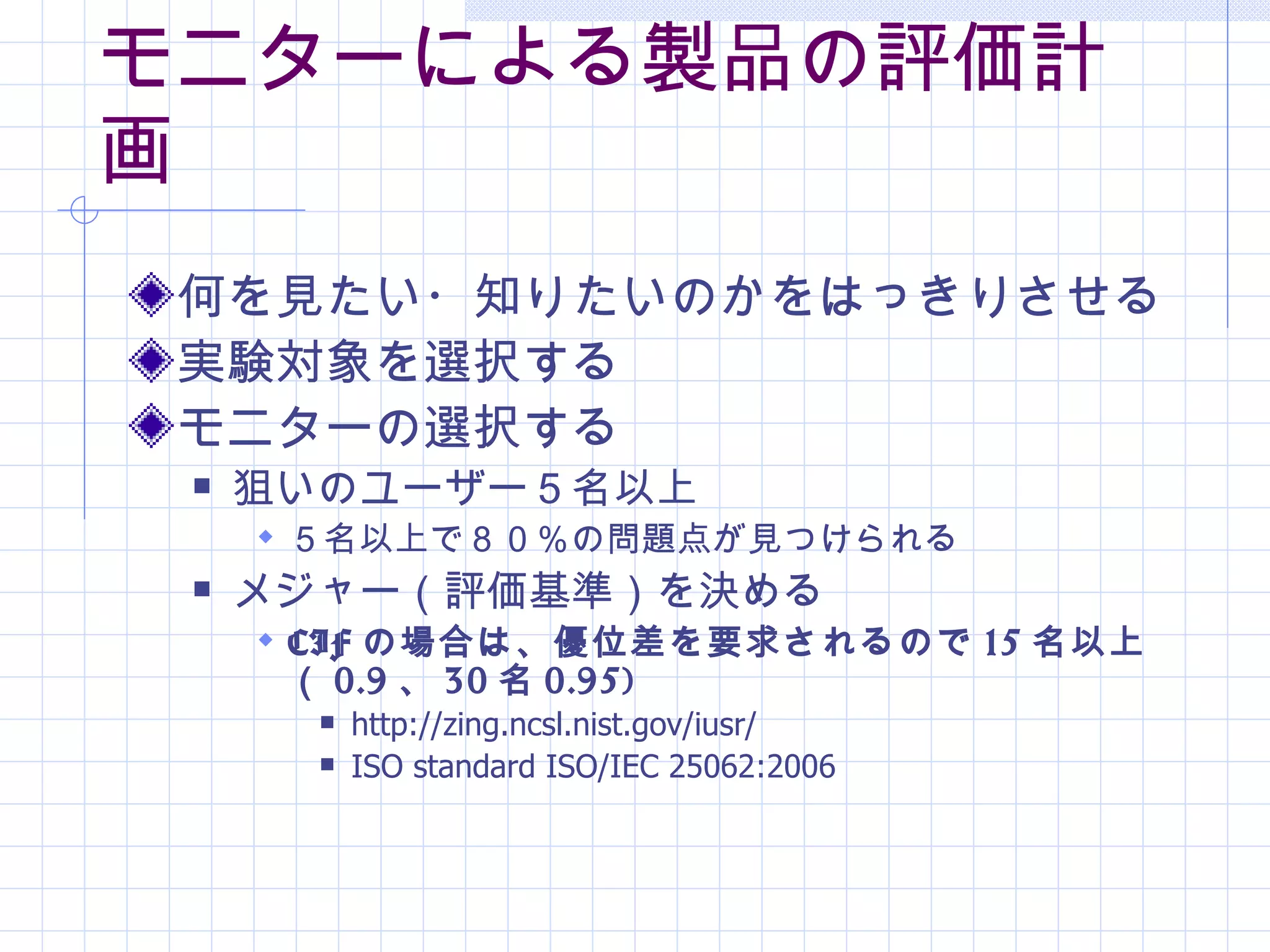 モニターによる製品の評価計
画
 何を見たい・知りたいのかをはっきりさせる
 実験対象を選択する
 モニターの選択する
    狙いのユーザー５名以上
      ５名以上で８０％の問題点が見つけられる
    メジャー（評価基準）を決める
      CIF の場合は、優位差を要求されるので 15 名以上
      （ 0.9 、 30 名 0.95)
          http://zing.ncsl.nist.gov/iusr/
          ISO standard ISO/IEC 25062:2006
 