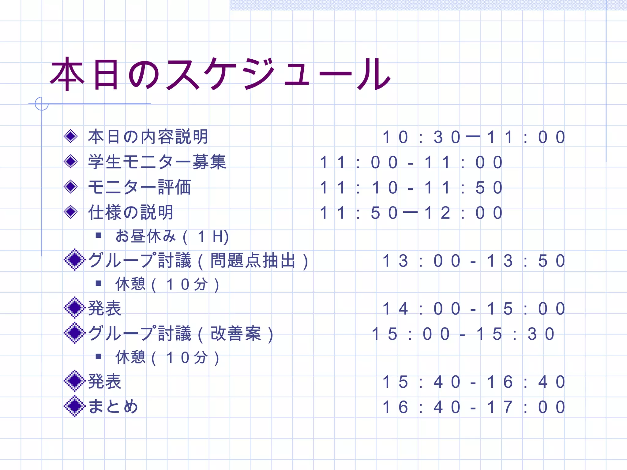 本日のスケジュール
 本日の内容説明　　　　　　　　　 １０：３０ー１１：００
 学生モニター募集　　　　 １１：００－１１：００
 モニター評価　　　　　　　１１：１０－１１：５０
 仕様の説明　　　　　　　　１１：５０ー１２：００
    お昼休み（１ H)
 グループ討議（問題点抽出）　   １３：００－１３：５０
    休憩（１０分）
 発表　　　　　　　　　　　　　　 １４：００－１５：００
 グループ討議（改善案）　　　　　１５：００－１５：３０
    休憩（１０分）
 発表　　　　　　　　　　　　　　 １５：４０－１６：４０
 まとめ　　　　　　　　　　　　　 １６：４０－１７：００
 