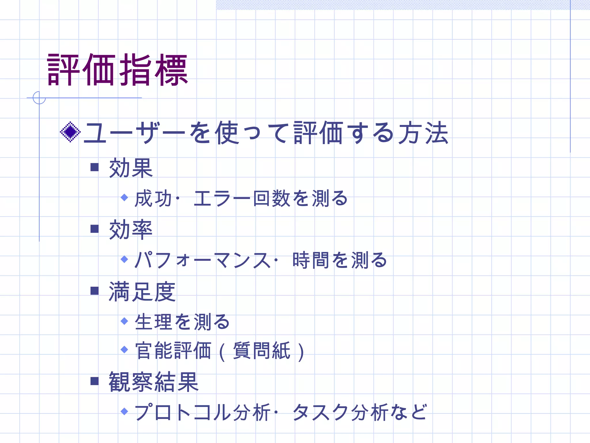 評価指標
 ユーザーを使って評価する方法
    効果
      成功・エラー回数を測る
    効率
      パフォーマンス・時間を測る
    満足度
      生理を測る
      官能評価（質問紙）
    観察結果
      プロトコル分析・タスク分析など
 