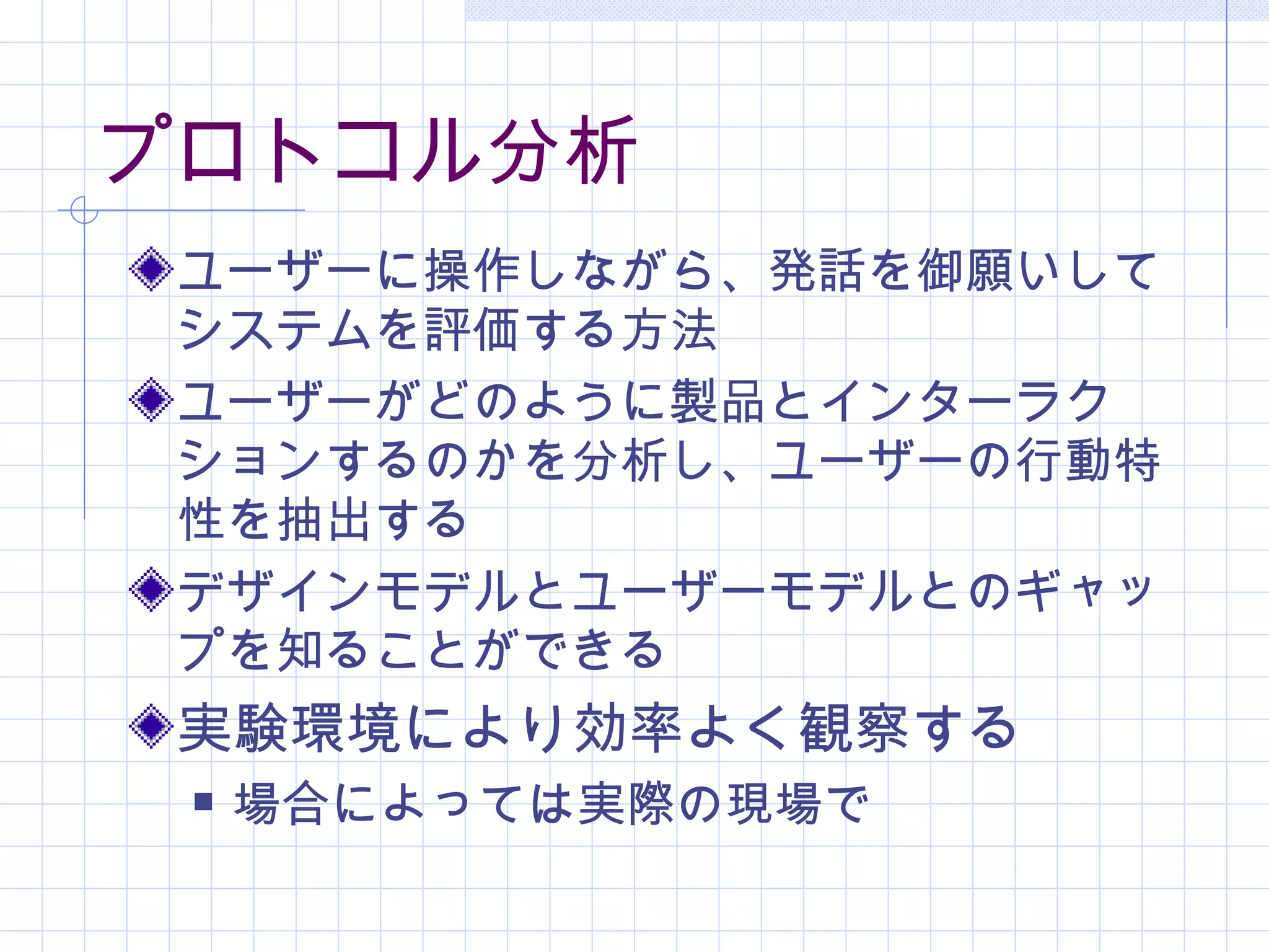 プロトコル分析
 ユーザーに操作しながら、発話を御願いして
 システムを評価する方法
 ユーザーがどのように製品とインターラク
 ションするのかを分析し、ユーザーの行動特
 性を抽出する
 デザインモデルとユーザーモデルとのギャッ
 プを知ることができる
 実験環境により効率よく観察する
    場合によっては実際の現場で
 