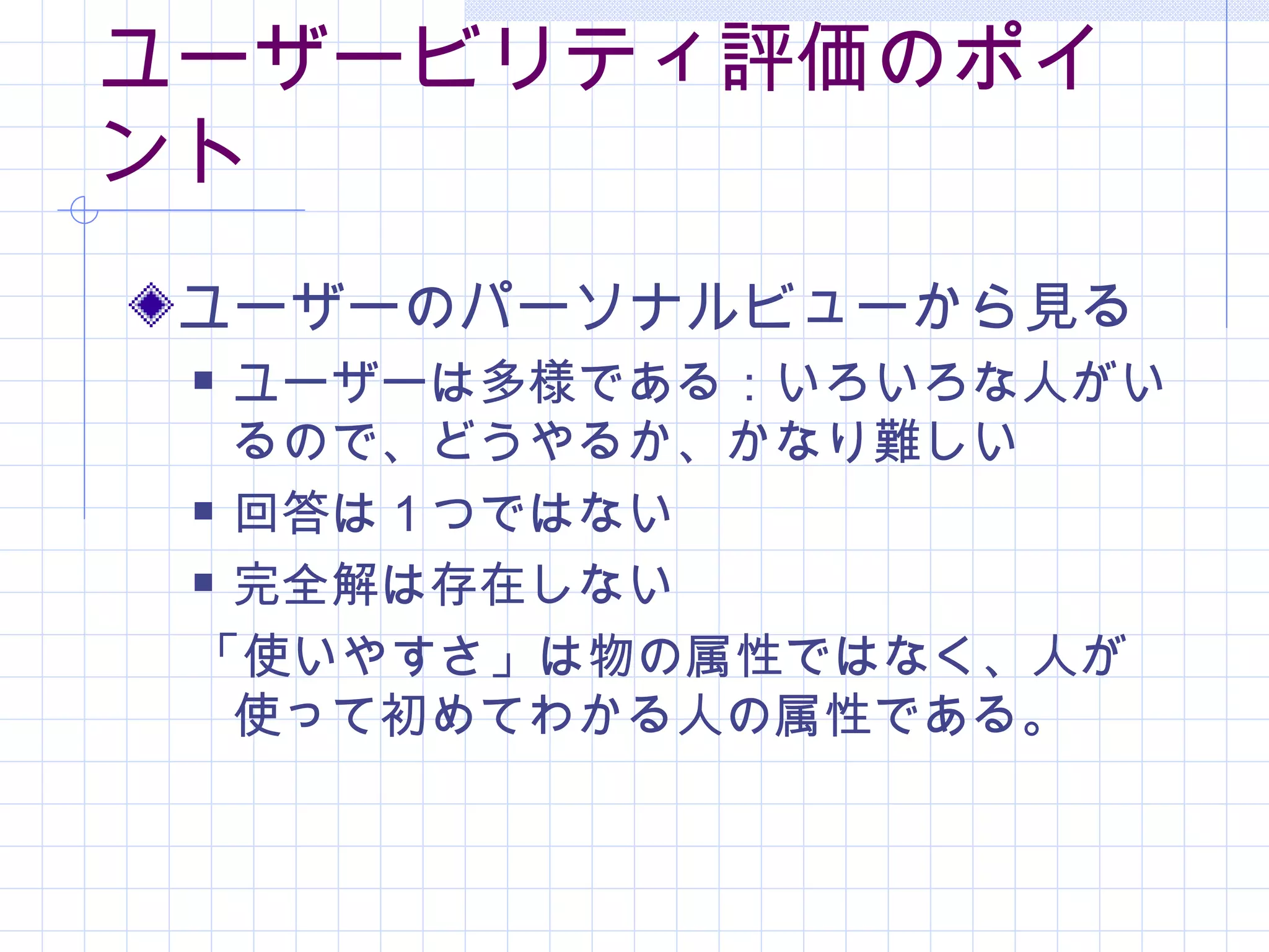 ユーザービリティ評価のポイ
ント
 ユーザーのパーソナルビューから見る
  ユーザーは多様である：いろいろな人がい
   るので、どうやるか、かなり難しい
  回答は１つではない

  完全解は存在しない

 「使いやすさ」は物の属性ではなく、人が
   使って初めてわかる人の属性である。
 