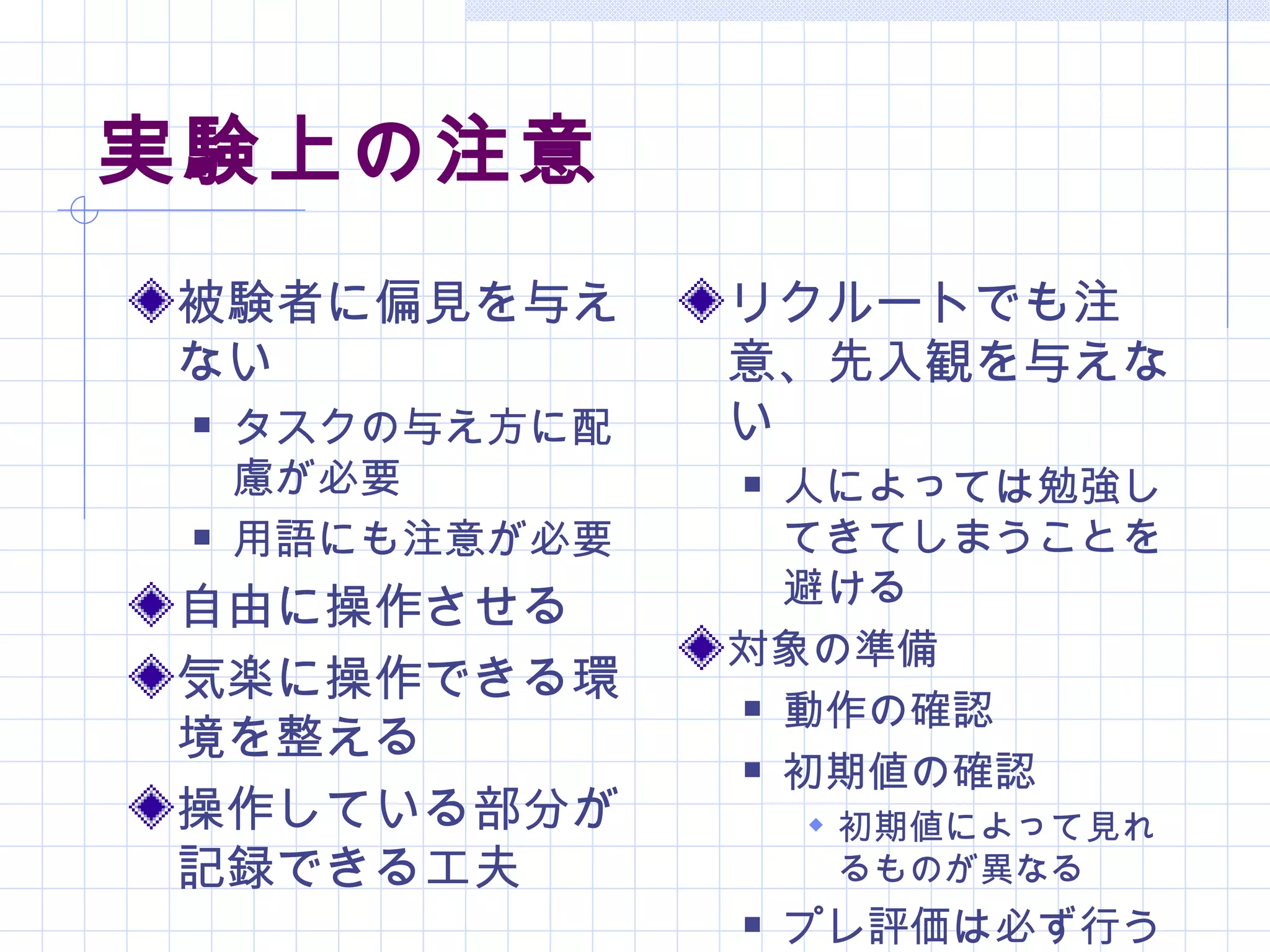 実験上の注意
被験者に偏見を与え        リクルートでも注
ない               意、先入観を与えな
    タスクの与え方に配   い
     慮が必要         人によっては勉強し
    用語にも注意が必要     てきてしまうことを
                   避ける
自由に操作させる
                 対象の準備
気楽に操作できる環         動作の確認
境を整える             初期値の確認
操作している部分が             初期値によって見れ
記録できる工夫               るものが異なる
                    プレ評価は必ず行う
 