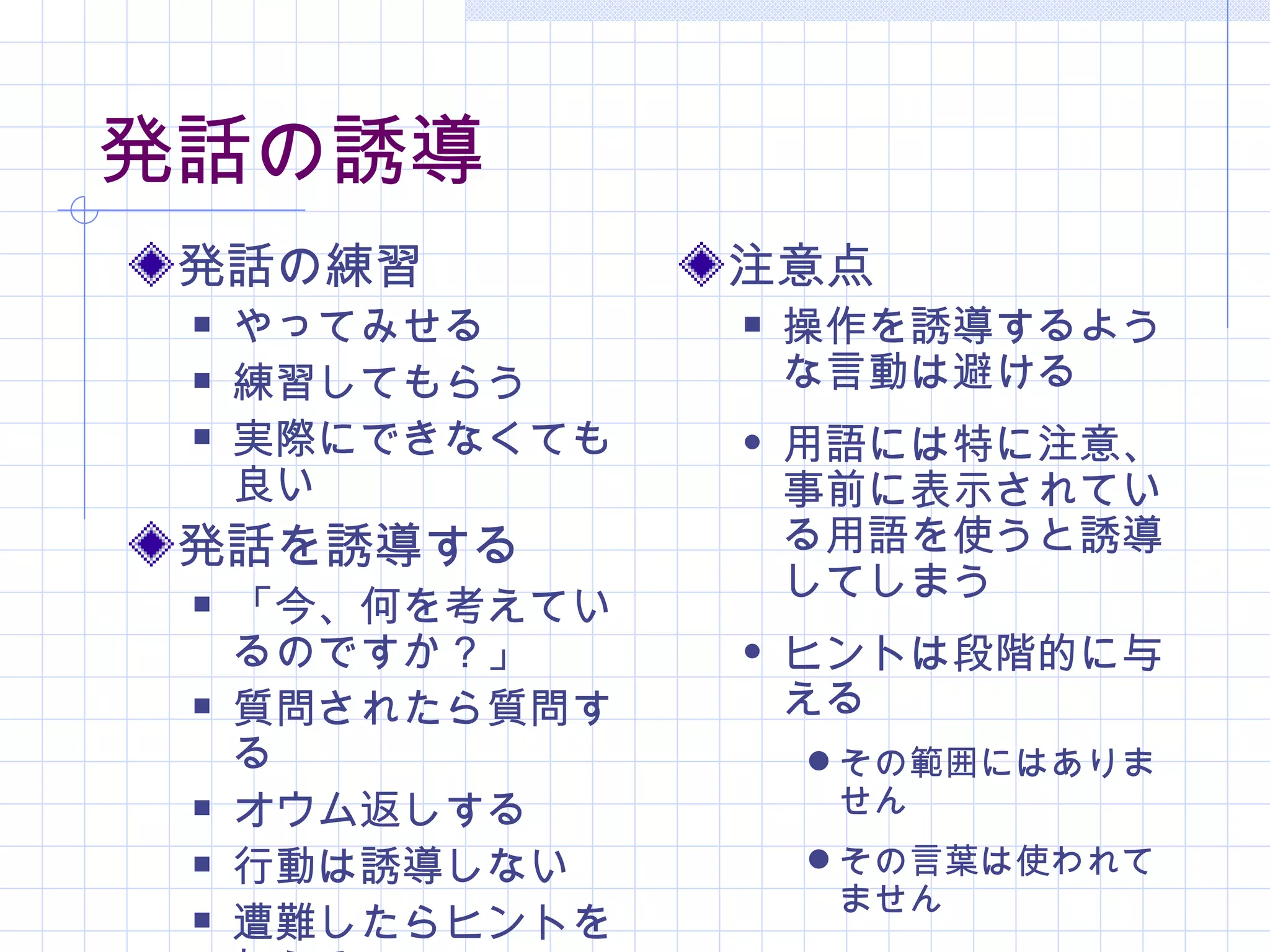 発話の誘導
 発話の練習           注意点
    やってみせる         操作を誘導するよう
    練習してもらう         な言動は避ける
    実際にできなくても      用語には特に注意、
     良い              事前に表示されてい
 発話を誘導する             る用語を使うと誘導
                     してしまう
    「今、何を考えてい
     るのですか？」        ヒントは段階的に与
    質問されたら質問す       える
     る                その範囲にはありま
    オウム返しする          せん
    行動は誘導しない         その言葉は使われて
                      ません
    遭難したらヒントを
 
