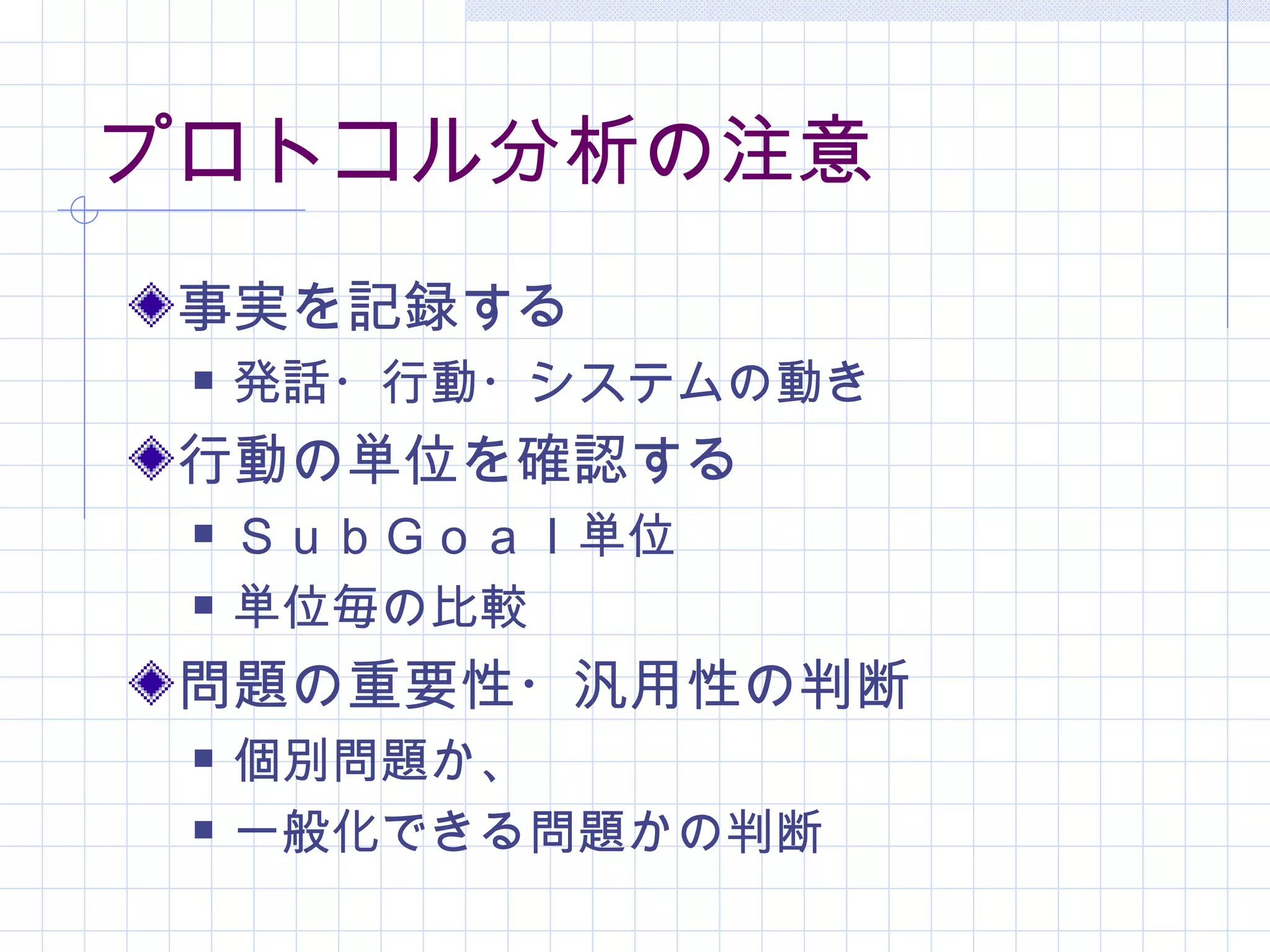 プロトコル分析の注意
 事実を記録する
    発話・行動・システムの動き
 行動の単位を確認する
    ＳｕｂＧｏａｌ単位
    単位毎の比較
 問題の重要性・汎用性の判断
    個別問題か、
    一般化できる問題かの判断
 