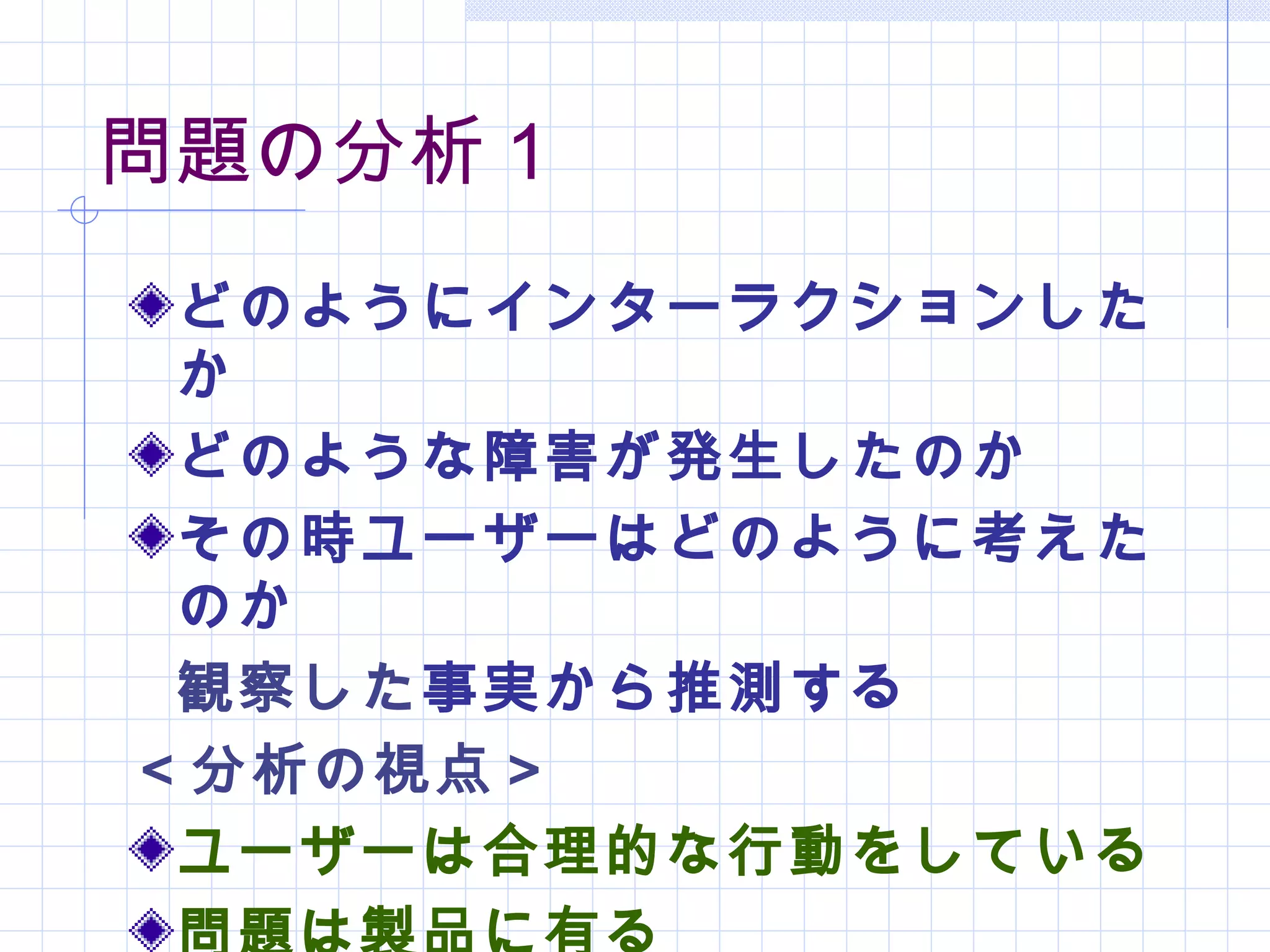 問題の分析１
 どのようにインターラクションした
 か
 どのような障害が発生したのか
 その時ユーザーはどのように考えた
 のか
 観察した事実から推測する
＜分析の視点＞
 ユーザーは合理的な行動をしている
 