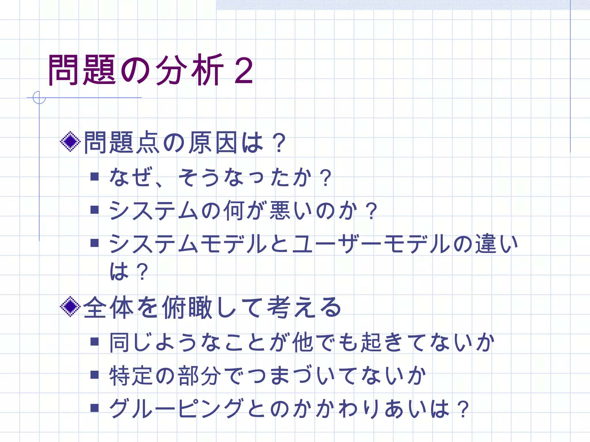 問題の分析２
 問題点の原因は？
    なぜ、そうなったか？
    システムの何が悪いのか？
    システムモデルとユーザーモデルの違い
     は？
 全体を俯瞰して考える
    同じようなことが他でも起きてないか
    特定の部分でつまづいてないか
    グルーピングとのかかわりあいは？
 