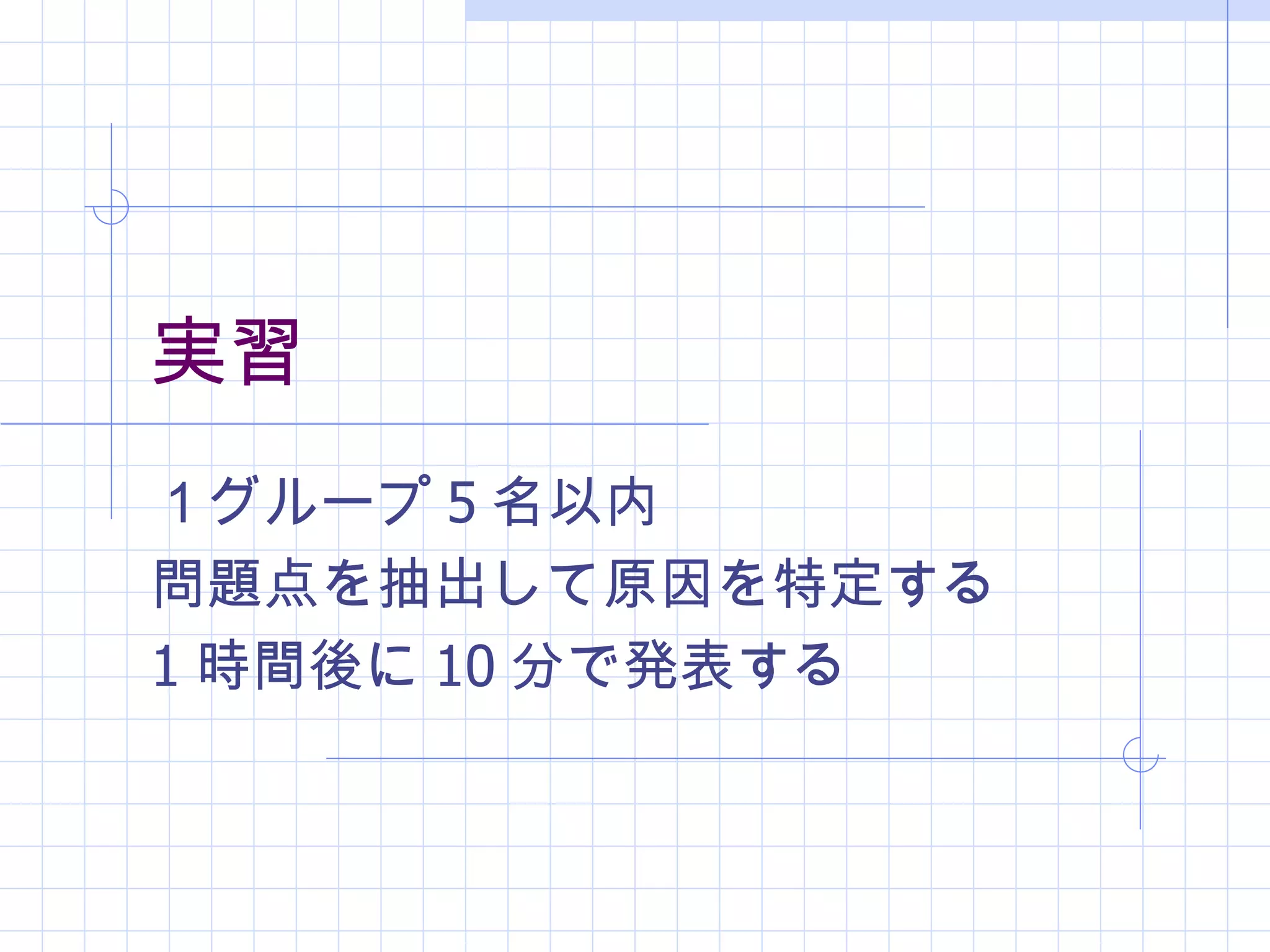 実習
１グループ 5 名以内
問題点を抽出して原因を特定する
1 時間後に 10 分で発表する
 