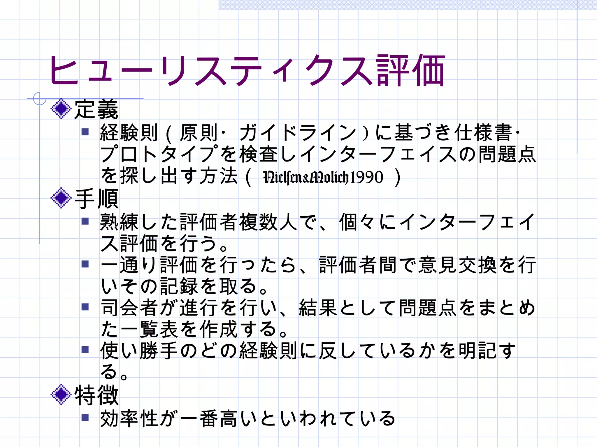 ヒューリスティクス評価
定義
   経験則（原則・ガイドライン ) に基づき仕様書・
    プロトタイプを検査しインターフェイスの問題点
    を探し出す方法（ Nielsen&Molich1990 ）
手順
   熟練した評価者複数人で、個々にインターフェイ
    ス評価を行う。
   一通り評価を行ったら、評価者間で意見交換を行
    いその記録を取る。
   司会者が進行を行い、結果として問題点をまとめ
    た一覧表を作成する。
   使い勝手のどの経験則に反しているかを明記す
    る。
特徴
   効率性が一番高いといわれている
 