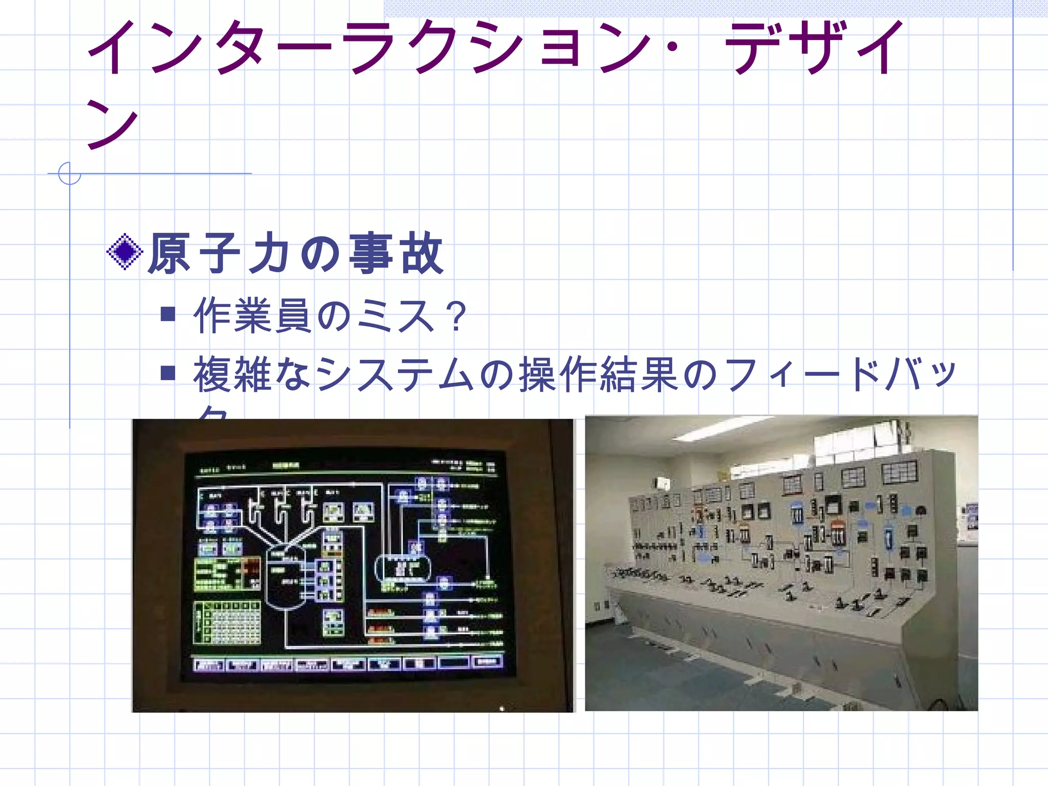 インターラクション・デザイ
ン
 原子力の事故
    作業員のミス？
    複雑なシステムの操作結果のフィードバッ
     ク
 