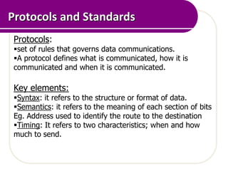 Protocols and Standards
 Protocols:
 set of rules that governs data communications.
 A protocol defines what is communicated, how it is
 communicated and when it is communicated.

 Key elements:
 Syntax: it refers to the structure or format of data.
 Semantics: it refers to the meaning of each section of bits
 Eg. Address used to identify the route to the destination
 Timing: It refers to two characteristics; when and how
 much to send.
 