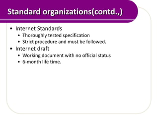 Standard organizations(contd.,)
• Internet Standards
   • Thoroughly tested specification
   • Strict procedure and must be followed.
• Internet draft
   • Working document with no official status
   • 6-month life time.
 
