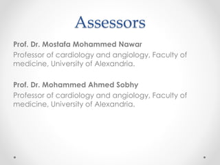 Assessors 
Prof. Dr. Mostafa Mohammed Nawar 
Professor of cardiology and angiology, Faculty of 
medicine, University of Alexandria. 
Prof. Dr. Mohammed Ahmed Sobhy 
Professor of cardiology and angiology, Faculty of 
medicine, University of Alexandria. 
 