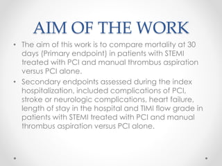 AIM OF THE WORK 
• The aim of this work is to compare mortality at 30 
days (Primary endpoint) in patients with STEMI 
treated with PCI and manual thrombus aspiration 
versus PCI alone. 
• Secondary endpoints assessed during the index 
hospitalization, included complications of PCI, 
stroke or neurologic complications, heart failure, 
length of stay in the hospital and TIMI flow grade in 
patients with STEMI treated with PCI and manual 
thrombus aspiration versus PCI alone. 
 