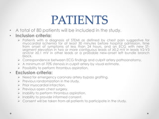 PATIENTS 
• A total of 80 patients will be included in the study. 
• Inclusion criteria: 
 Patients with a diagnosis of STEMI as defined by chest pain suggestive for 
myocardial ischemia for at least 30 minutes before hospital admission, time 
from onset of symptoms of less than 24 hours, and an ECG with new ST-segment 
elevation in two or more contiguous leads of ≥0.2 mV in leads V2-V3 
and/or ≥0.1 mV in other leads or a probable new-onset left bundle branch 
block. 
 Correspondence between ECG findings and culprit artery pathoanatomy. 
 A minimum of 70% stenosis in culprit artery by visual estimate. 
 Possibility to perform thrombus aspiration. 
• Exclusion criteria: 
 Need for emergency coronary artery bypass grafting. 
 Previous randomization in the study. 
 Prior myocardial infarction. 
 Previous open chest surgery. 
 Inability to perform thrombus aspiration. 
 Inability to provide informed consent. 
 Consent will be taken from all patients to participate in the study. 
 