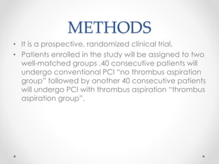 METHODS 
• It is a prospective, randomized clinical trial. 
• Patients enrolled in the study will be assigned to two 
well-matched groups .40 consecutive patients will 
undergo conventional PCI “no thrombus aspiration 
group” followed by another 40 consecutive patients 
will undergo PCI with thrombus aspiration “thrombus 
aspiration group”. 
 