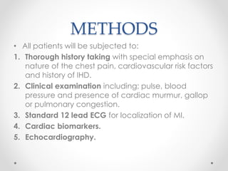 METHODS 
• All patients will be subjected to: 
1. Thorough history taking with special emphasis on 
nature of the chest pain, cardiovascular risk factors 
and history of IHD. 
2. Clinical examination including; pulse, blood 
pressure and presence of cardiac murmur, gallop 
or pulmonary congestion. 
3. Standard 12 lead ECG for localization of MI. 
4. Cardiac biomarkers. 
5. Echocardiography. 
 