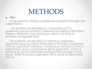 METHODS 
6. PCI: 
In all patients, initially a guidewire is passed through the 
culprit lesion. 
For patients randomized to conventional PCI, 
guidewire advancement is followed by balloon dilatation, 
balloon dilatation and stenting or direct stenting to 
achieve antegrade flow. 
For patients randomized to thrombus aspiration, 
guidewire passing will be followed by thrombus aspiration 
with an aspiration catheter. Continuous manual suction is 
performed using a proximal-to-distal approach, which is 
defined as active aspiration during initial passage of the 
lesion. After thrombus aspiration PCI is done as described 
above 
 