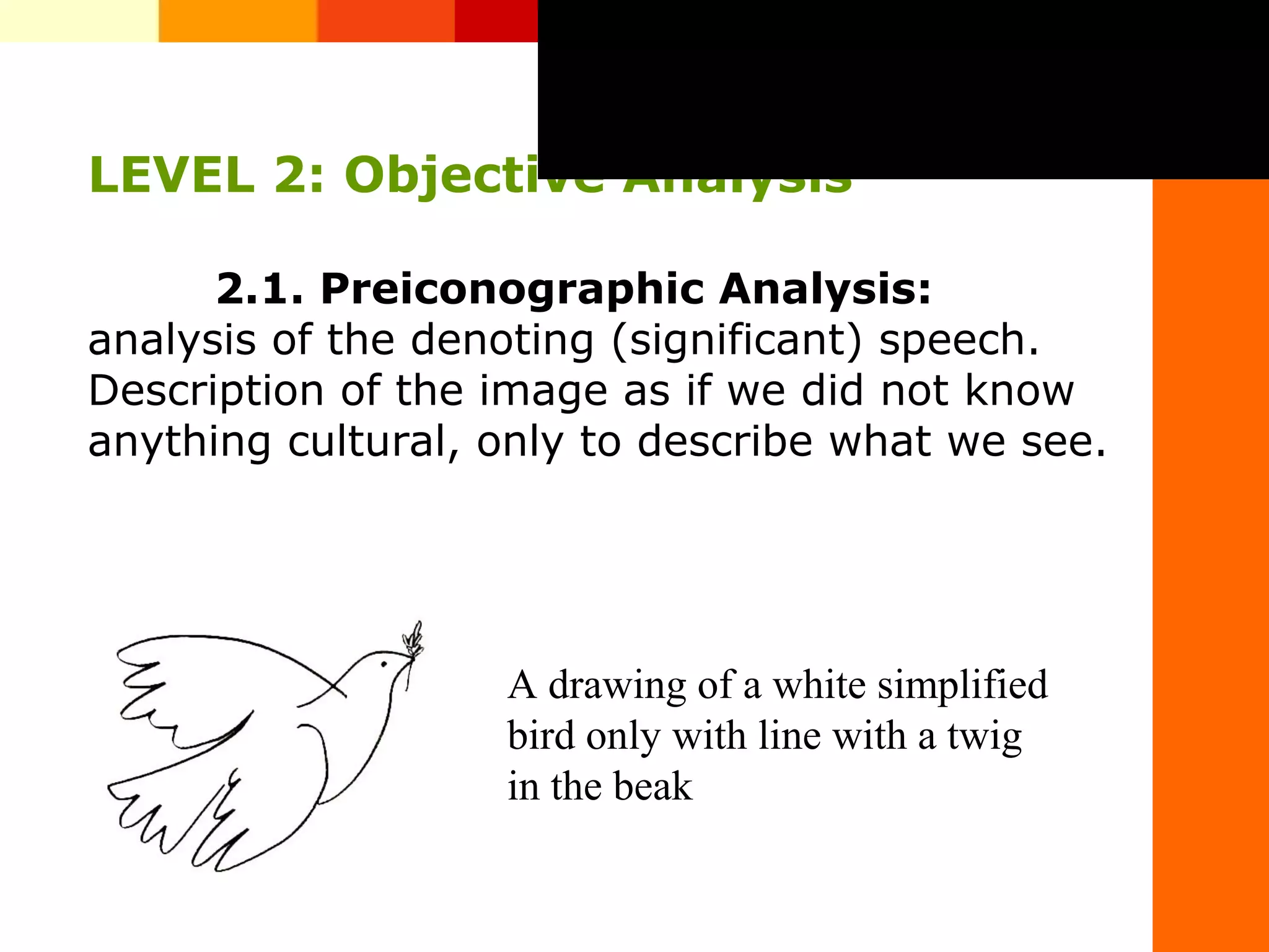 LEVEL 2: Objective Analysis
2.1. Preiconographic Analysis:
analysis of the denoting (significant) speech.
Description of the image as if we did not know
anything cultural, only to describe what we see.real o simb&oacute;lico,
do visual de la
s.de.finalidades.o.funciones.de.las
A&nbsp;drawing&nbsp;of&nbsp;a&nbsp;white&nbsp;simplified&nbsp;
bird&nbsp;only&nbsp;with&nbsp;line&nbsp;with&nbsp;a&nbsp;twig&nbsp;
in&nbsp;the&nbsp;beak
 