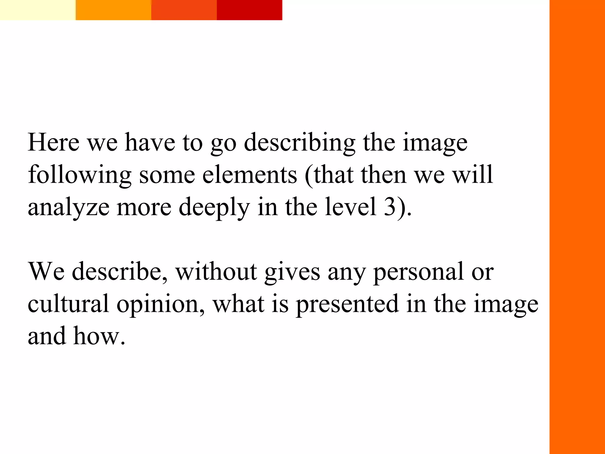 Here&nbsp;we&nbsp;have&nbsp;to&nbsp;go&nbsp;describing&nbsp;the&nbsp;image&nbsp;
following&nbsp;some&nbsp;elements&nbsp;(that&nbsp;then&nbsp;we&nbsp;will&nbsp;
analyze&nbsp;more&nbsp;deeply&nbsp;in&nbsp;the&nbsp;level&nbsp;3).&nbsp;
We&nbsp;describe,&nbsp;without&nbsp;gives&nbsp;any&nbsp;personal&nbsp;or&nbsp;
cultural&nbsp;opinion,&nbsp;what&nbsp;is&nbsp;presented&nbsp;in&nbsp;the&nbsp;image&nbsp;
and&nbsp;how.&nbsp;
 