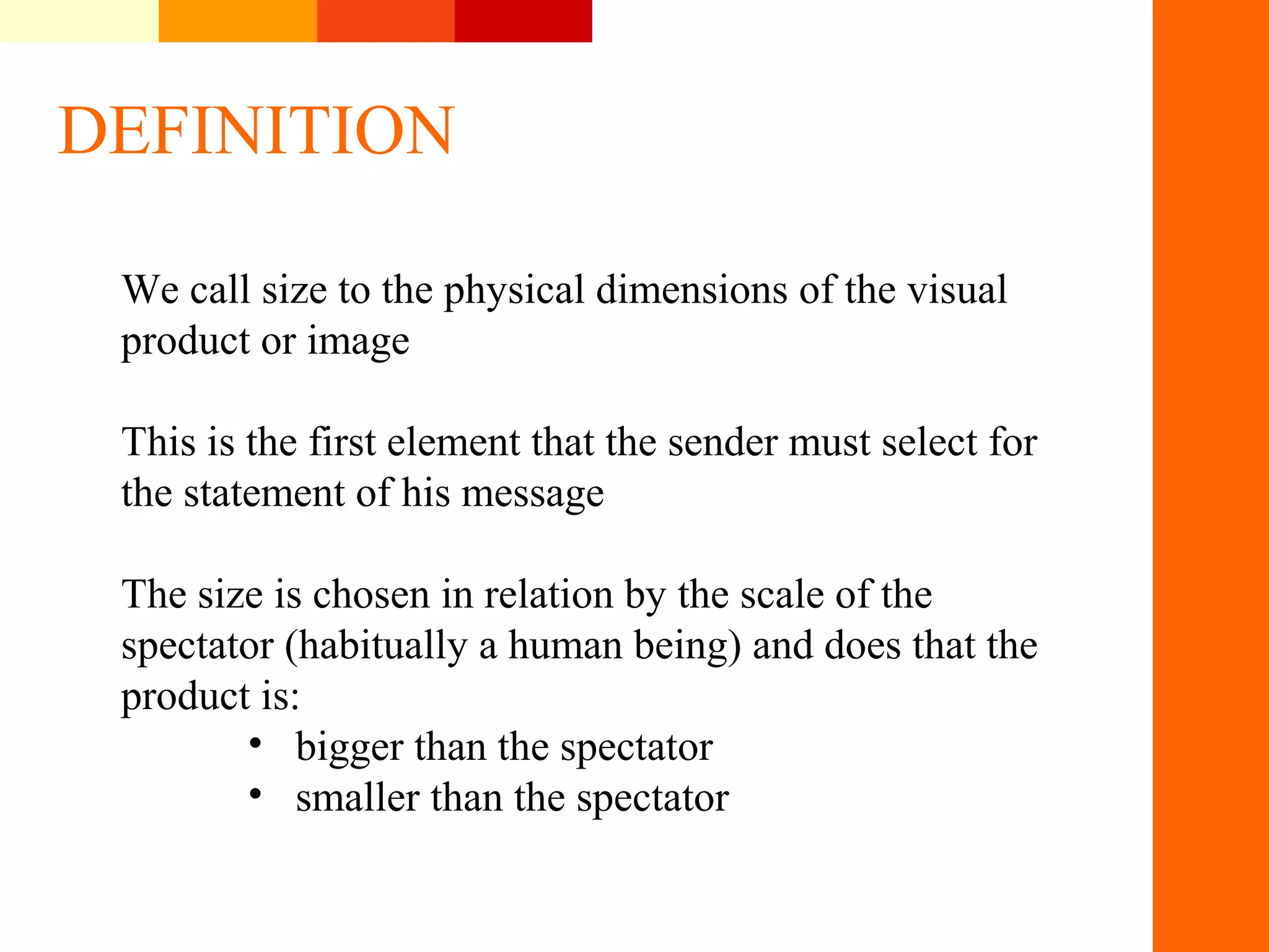 DEFINITION
We call size to the physical dimensions of the visual
product or image
This is the first element that the sender must select for
the statement of his message
The size is chosen in relation by the scale of the
spectator (habitually a human being) and does that the
product is:
&bull; bigger than the spectator
&bull; smaller than the spectator
&nbsp;
 