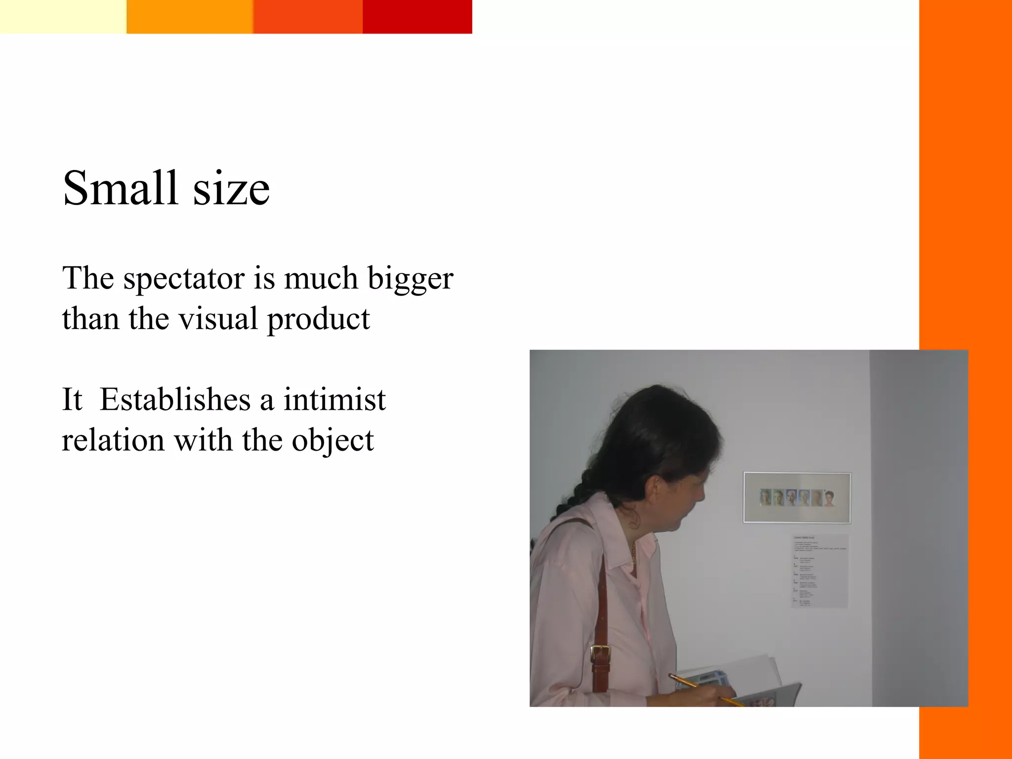 Small size
The spectator is much bigger
than the visual product
It Establishes a intimist
relation with the object
 