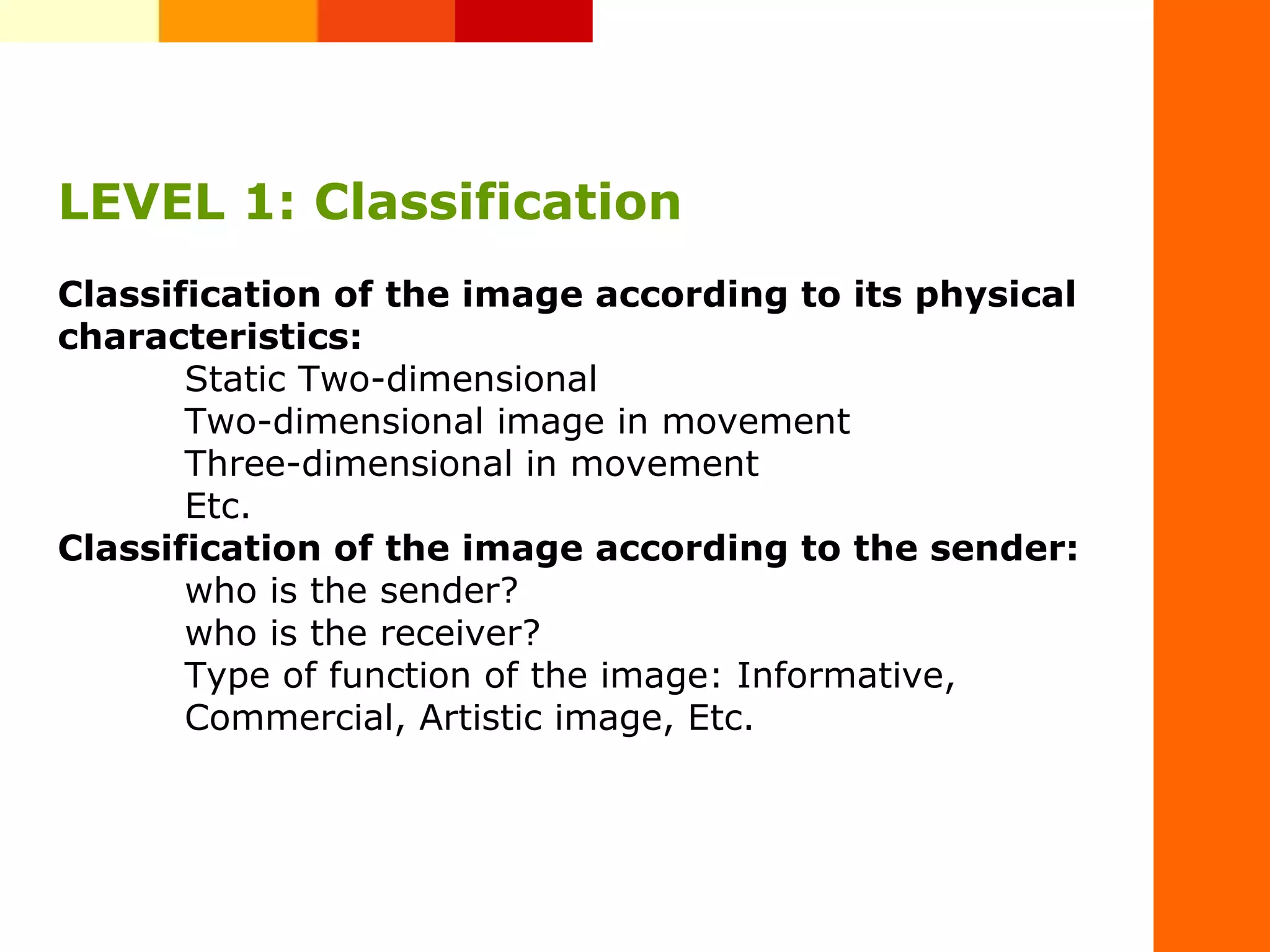 LEVEL 1: Classification
Classification of the image according to its physical
characteristics:
Static Two-dimensional
Two-dimensional image in movement
Three-dimensional in movement
Etc.
Classification of the image according to the sender:
who is the sender?
who is the receiver?
Type of function of the image: Informative,
Commercial, Artistic image, Etc.
 