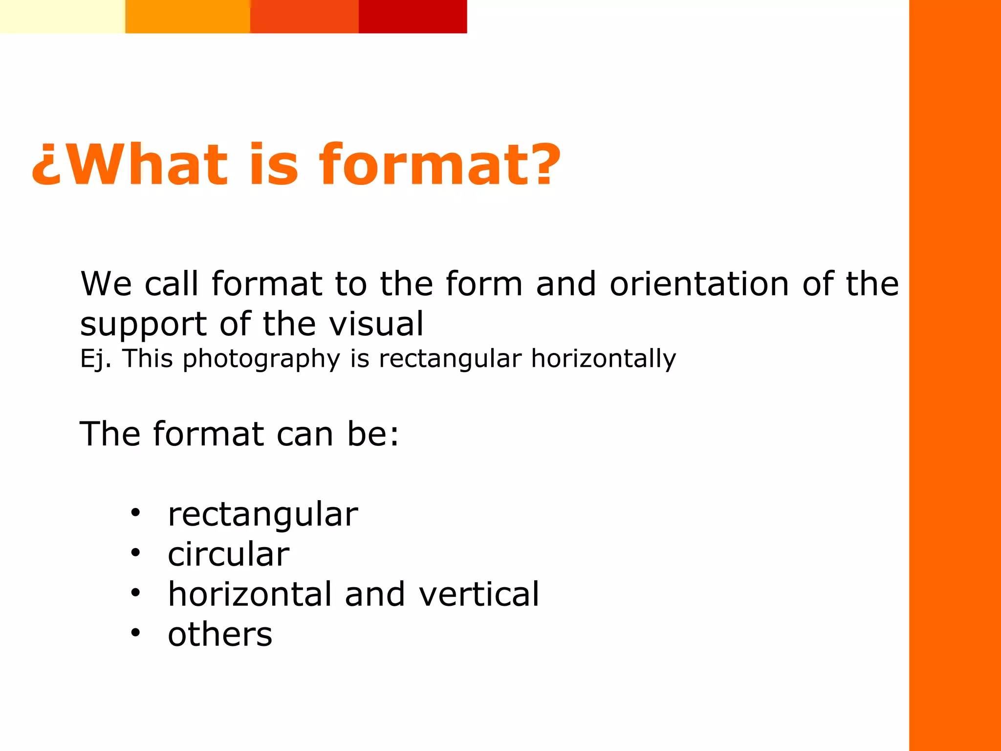 &iquest;What is format?
&nbsp;
We&nbsp;call&nbsp;format&nbsp;to&nbsp;the&nbsp;form&nbsp;and&nbsp;orientation&nbsp;of&nbsp;the&nbsp;
support&nbsp;of&nbsp;the&nbsp;visual
Ej.&nbsp;This&nbsp;photography&nbsp;is&nbsp;rectangular&nbsp;horizontally
The&nbsp;format&nbsp;can&nbsp;be:
&bull; rectangular
&bull; circular
&bull; horizontal&nbsp;and&nbsp;vertical
&bull; others&nbsp;
 