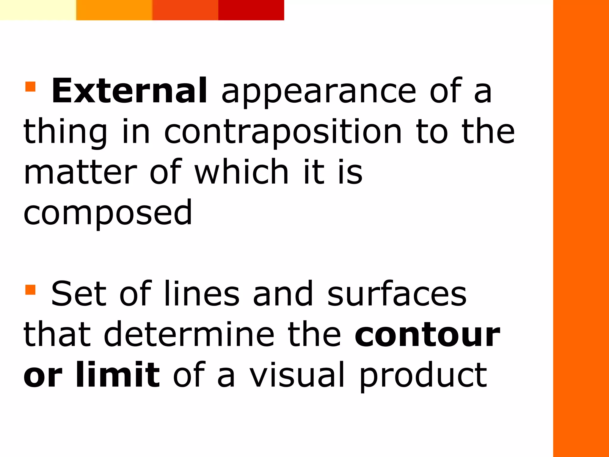 &nbsp;External&nbsp;appearance&nbsp;of&nbsp;a&nbsp;
thing&nbsp;in&nbsp;contraposition&nbsp;to&nbsp;the&nbsp;
matter&nbsp;of&nbsp;which&nbsp;it&nbsp;is&nbsp;
composed
&nbsp;Set&nbsp;of&nbsp;lines&nbsp;and&nbsp;surfaces&nbsp;
that&nbsp;determine&nbsp;the&nbsp;contour
or limit&nbsp;of&nbsp;a&nbsp;visual&nbsp;product&nbsp;
 